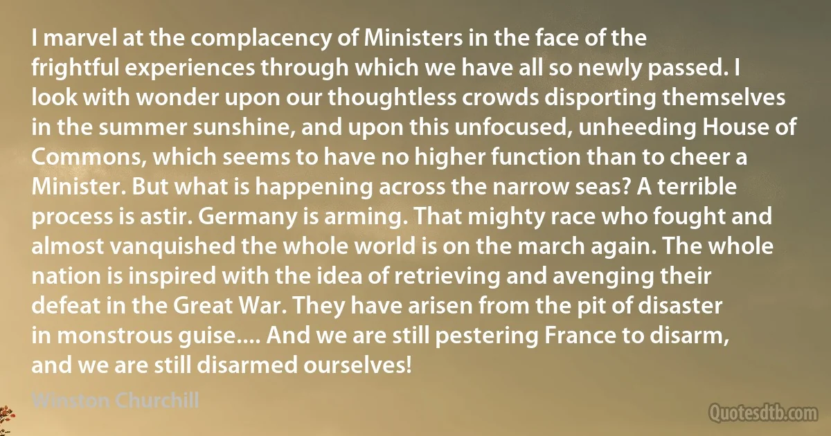 I marvel at the complacency of Ministers in the face of the frightful experiences through which we have all so newly passed. I look with wonder upon our thoughtless crowds disporting themselves in the summer sunshine, and upon this unfocused, unheeding House of Commons, which seems to have no higher function than to cheer a Minister. But what is happening across the narrow seas? A terrible process is astir. Germany is arming. That mighty race who fought and almost vanquished the whole world is on the march again. The whole nation is inspired with the idea of retrieving and avenging their defeat in the Great War. They have arisen from the pit of disaster in monstrous guise.... And we are still pestering France to disarm, and we are still disarmed ourselves! (Winston Churchill)