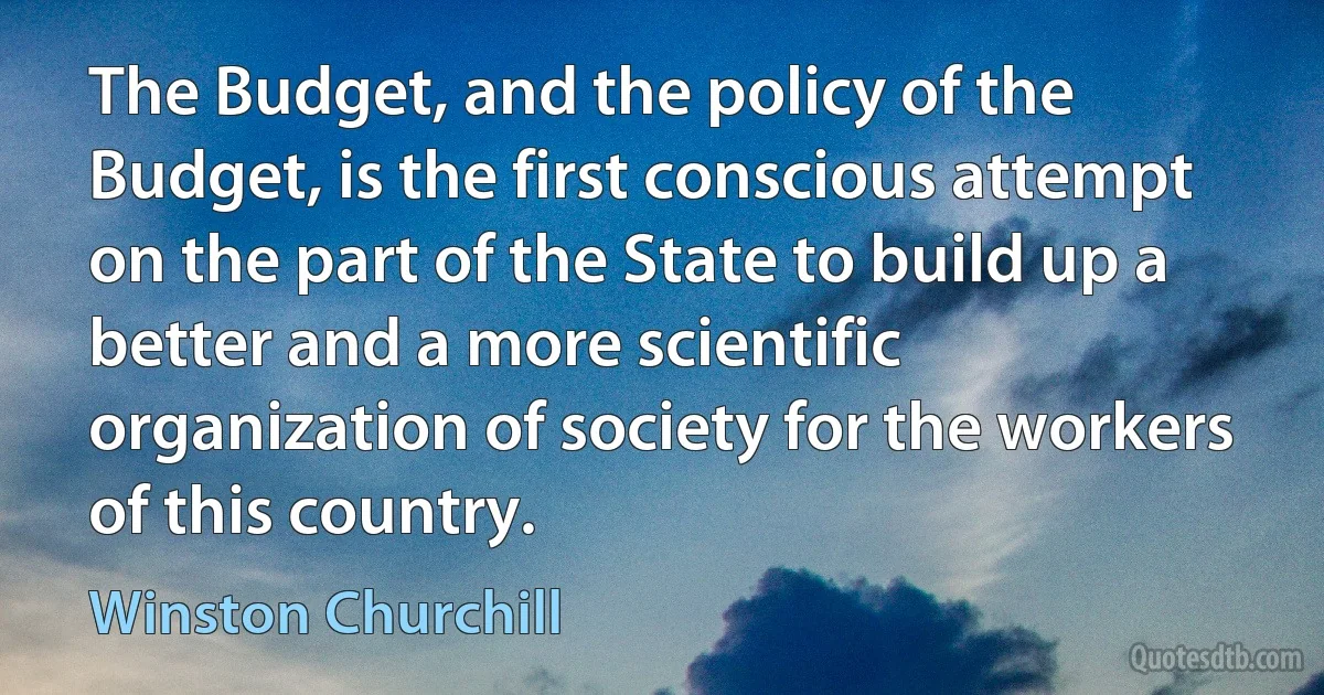 The Budget, and the policy of the Budget, is the first conscious attempt on the part of the State to build up a better and a more scientific organization of society for the workers of this country. (Winston Churchill)