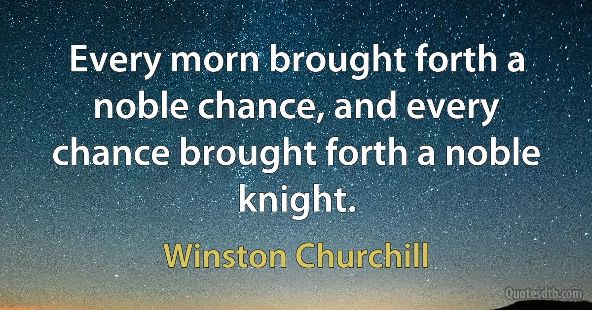 Every morn brought forth a noble chance, and every chance brought forth a noble knight. (Winston Churchill)