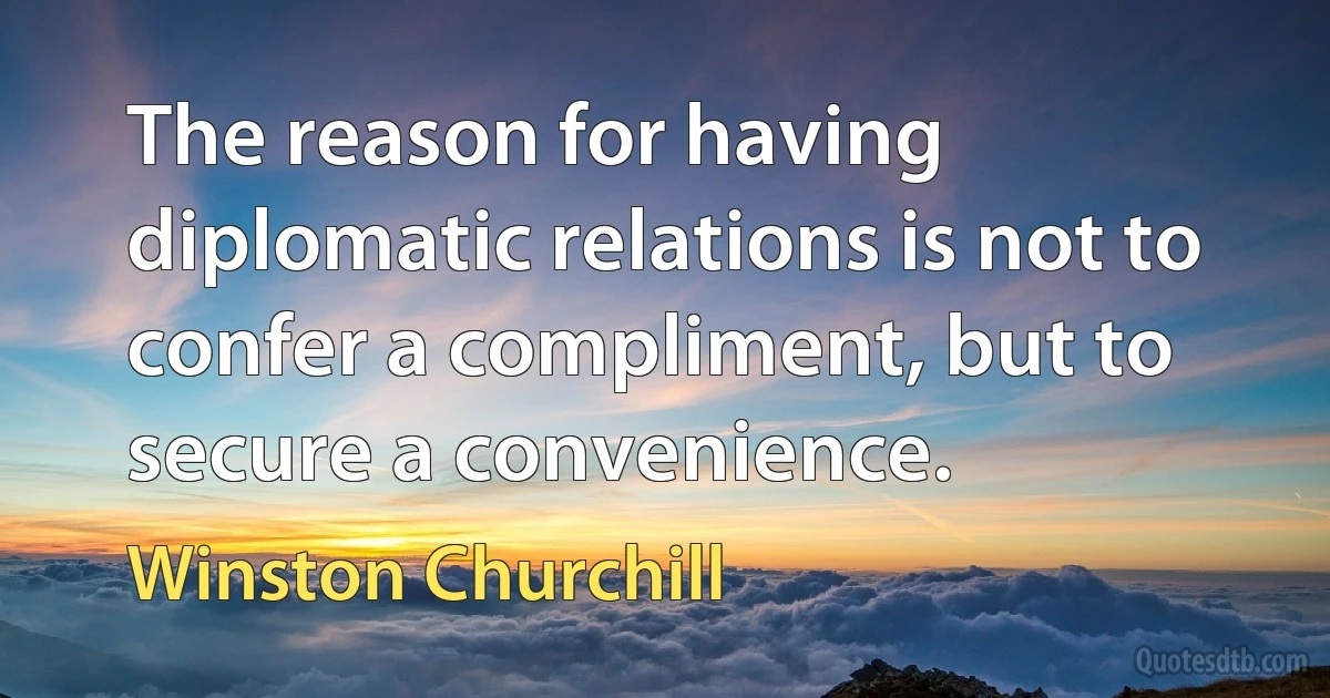 The reason for having diplomatic relations is not to confer a compliment, but to secure a convenience. (Winston Churchill)