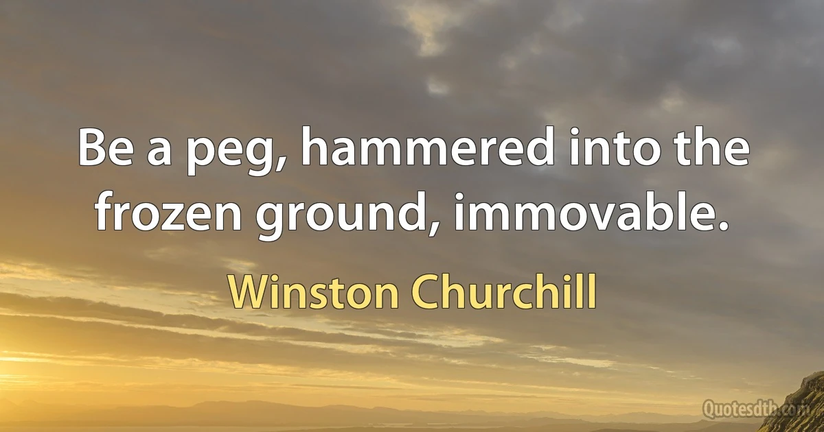 Be a peg, hammered into the frozen ground, immovable. (Winston Churchill)