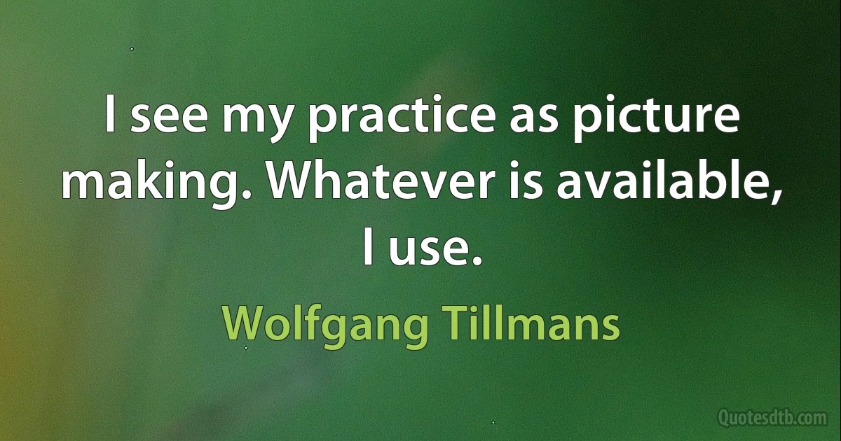 I see my practice as picture making. Whatever is available, I use. (Wolfgang Tillmans)