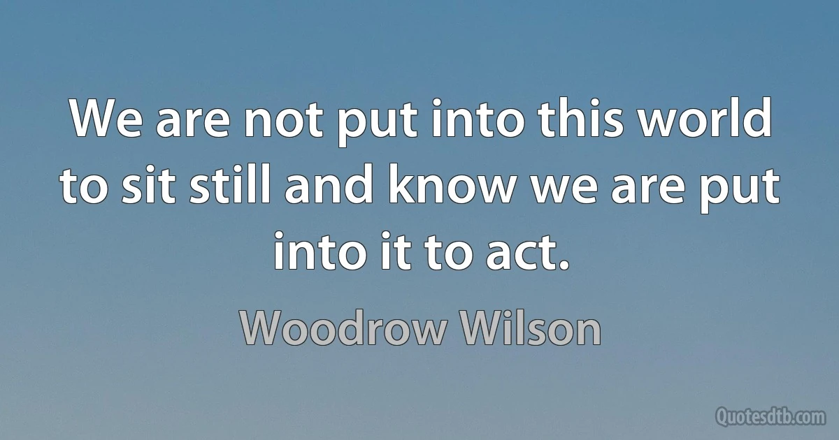 We are not put into this world to sit still and know we are put into it to act. (Woodrow Wilson)