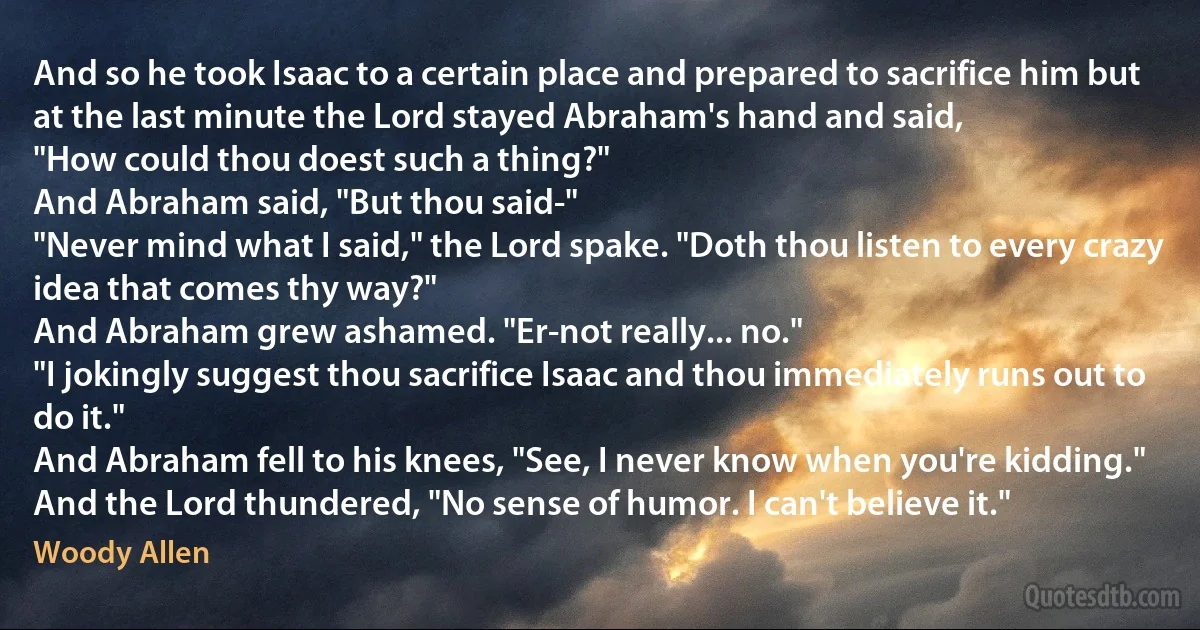 And so he took Isaac to a certain place and prepared to sacrifice him but at the last minute the Lord stayed Abraham's hand and said,
"How could thou doest such a thing?"
And Abraham said, "But thou said-"
"Never mind what I said," the Lord spake. "Doth thou listen to every crazy idea that comes thy way?"
And Abraham grew ashamed. "Er-not really... no."
"I jokingly suggest thou sacrifice Isaac and thou immediately runs out to do it."
And Abraham fell to his knees, "See, I never know when you're kidding."
And the Lord thundered, "No sense of humor. I can't believe it." (Woody Allen)