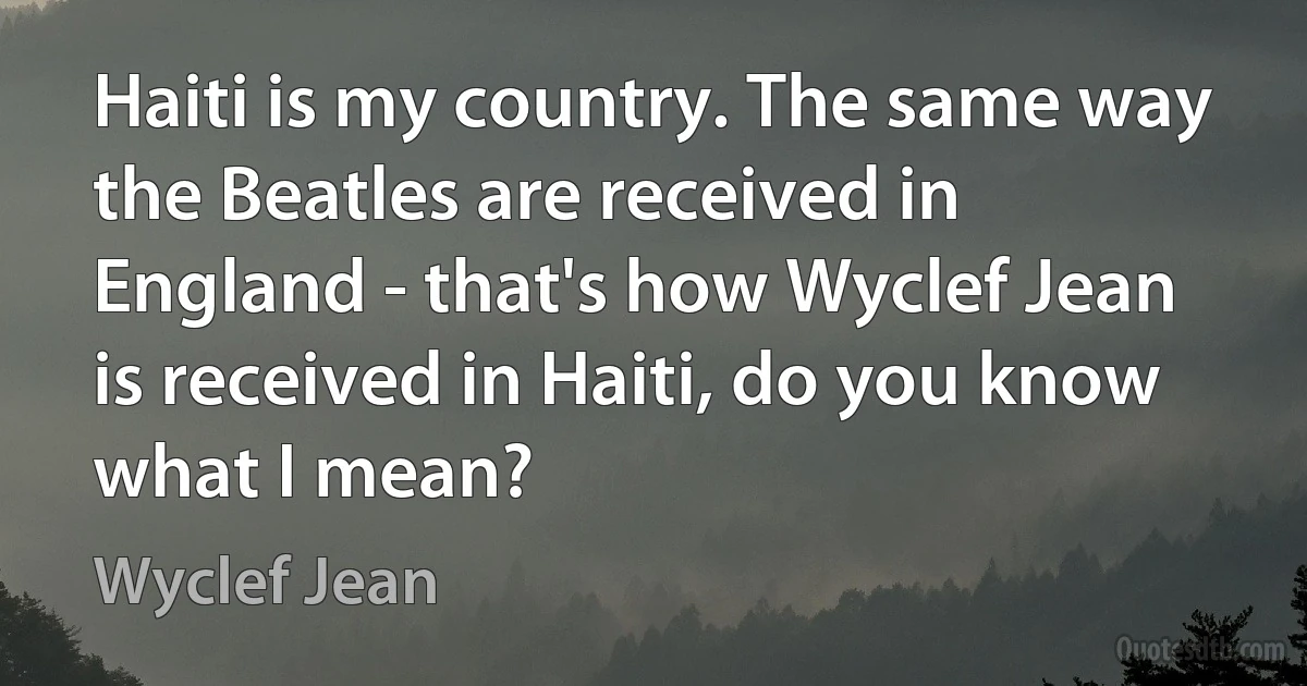 Haiti is my country. The same way the Beatles are received in England - that's how Wyclef Jean is received in Haiti, do you know what I mean? (Wyclef Jean)