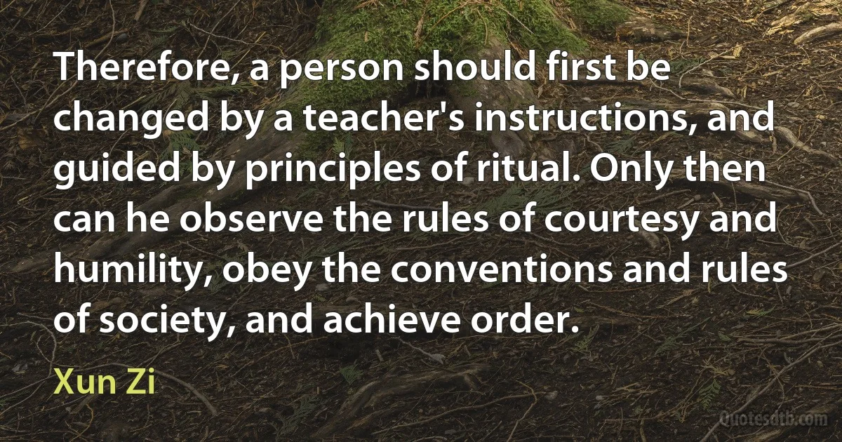 Therefore, a person should first be changed by a teacher's instructions, and guided by principles of ritual. Only then can he observe the rules of courtesy and humility, obey the conventions and rules of society, and achieve order. (Xun Zi)