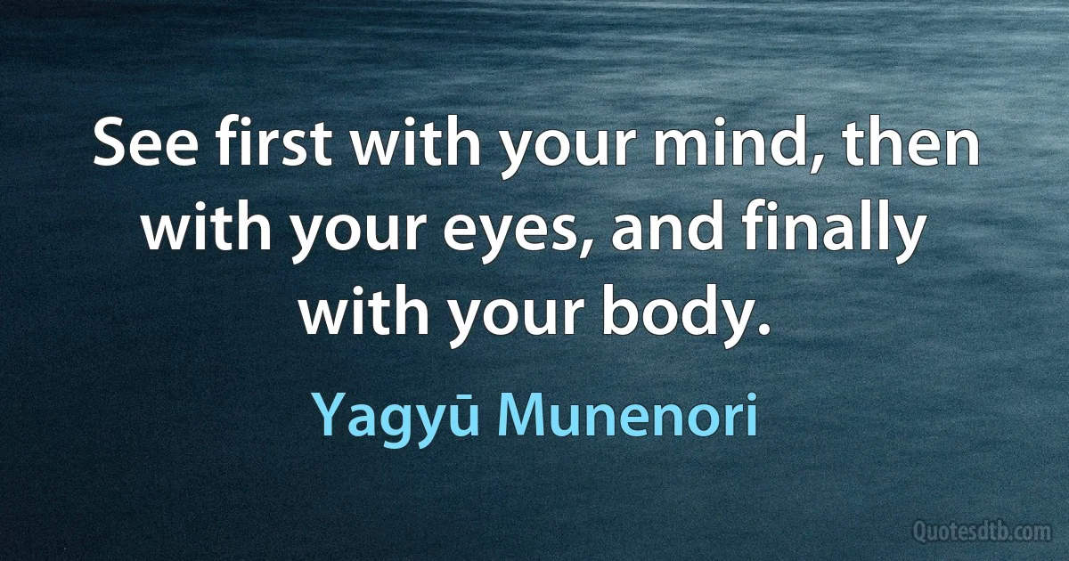 See first with your mind, then with your eyes, and finally with your body. (Yagyū Munenori)