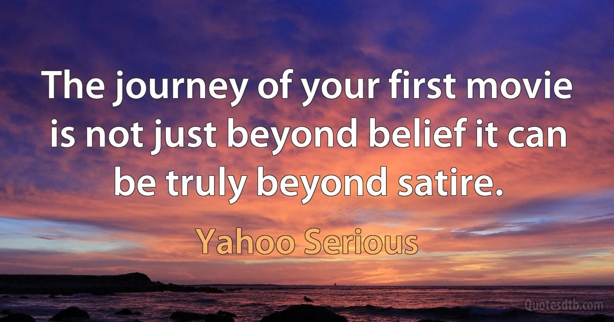 The journey of your first movie is not just beyond belief it can be truly beyond satire. (Yahoo Serious)