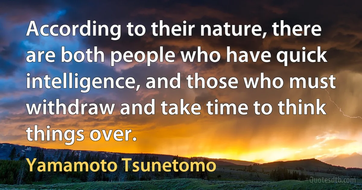 According to their nature, there are both people who have quick intelligence, and those who must withdraw and take time to think things over. (Yamamoto Tsunetomo)