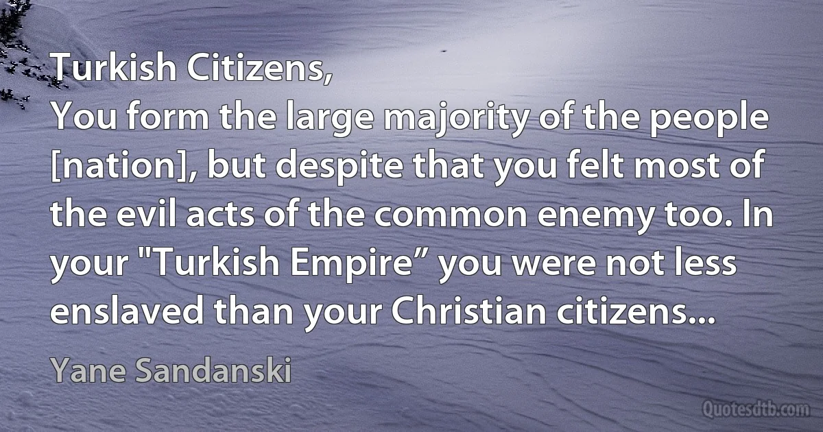 Turkish Citizens,
You form the large majority of the people [nation], but despite that you felt most of the evil acts of the common enemy too. In your "Turkish Empire” you were not less enslaved than your Christian citizens... (Yane Sandanski)