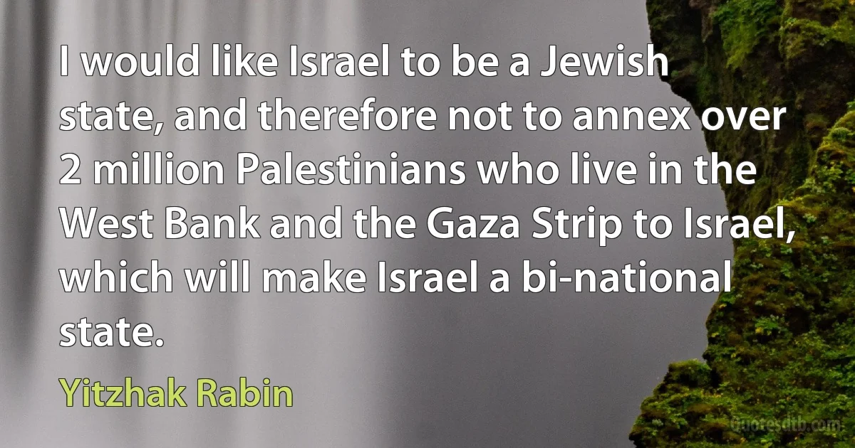 I would like Israel to be a Jewish state, and therefore not to annex over 2 million Palestinians who live in the West Bank and the Gaza Strip to Israel, which will make Israel a bi-national state. (Yitzhak Rabin)