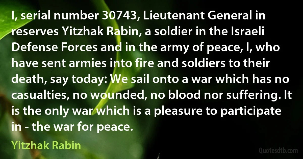 I, serial number 30743, Lieutenant General in reserves Yitzhak Rabin, a soldier in the Israeli Defense Forces and in the army of peace, I, who have sent armies into fire and soldiers to their death, say today: We sail onto a war which has no casualties, no wounded, no blood nor suffering. It is the only war which is a pleasure to participate in - the war for peace. (Yitzhak Rabin)