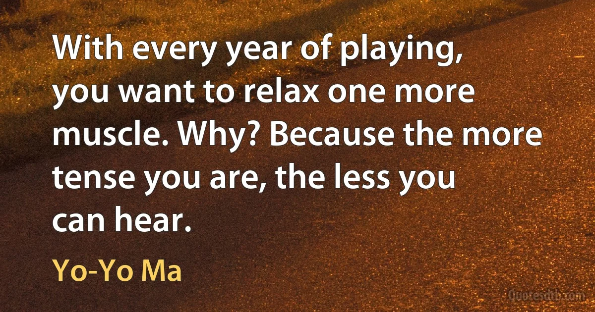 With every year of playing, you want to relax one more muscle. Why? Because the more tense you are, the less you can hear. (Yo-Yo Ma)