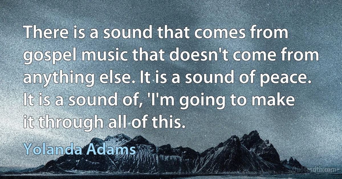 There is a sound that comes from gospel music that doesn't come from anything else. It is a sound of peace. It is a sound of, 'I'm going to make it through all of this. (Yolanda Adams)