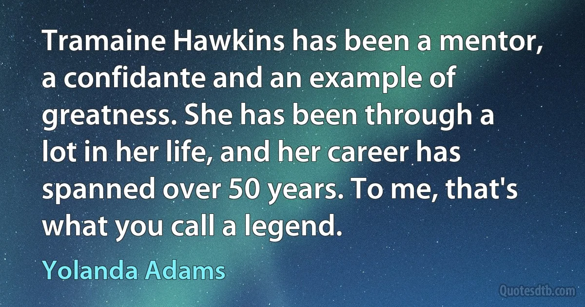 Tramaine Hawkins has been a mentor, a confidante and an example of greatness. She has been through a lot in her life, and her career has spanned over 50 years. To me, that's what you call a legend. (Yolanda Adams)