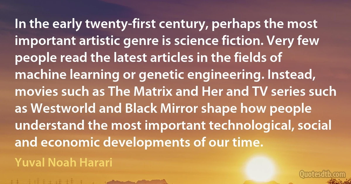 In the early twenty-first century, perhaps the most important artistic genre is science fiction. Very few people read the latest articles in the fields of machine learning or genetic engineering. Instead, movies such as The Matrix and Her and TV series such as Westworld and Black Mirror shape how people understand the most important technological, social and economic developments of our time. (Yuval Noah Harari)