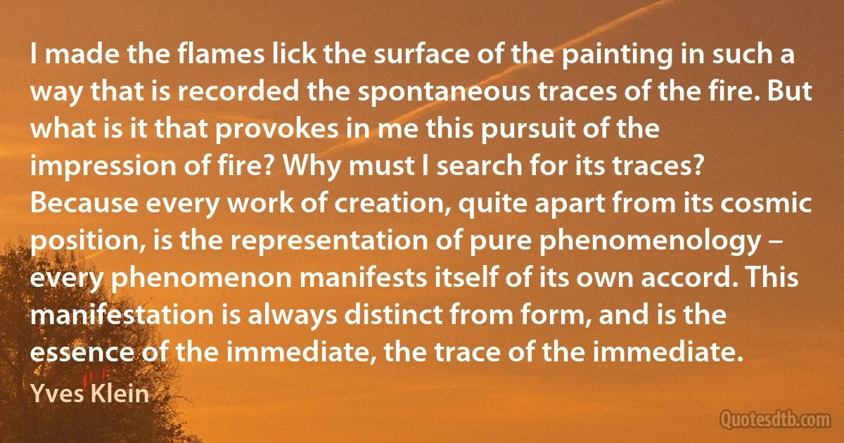 I made the flames lick the surface of the painting in such a way that is recorded the spontaneous traces of the fire. But what is it that provokes in me this pursuit of the impression of fire? Why must I search for its traces? Because every work of creation, quite apart from its cosmic position, is the representation of pure phenomenology – every phenomenon manifests itself of its own accord. This manifestation is always distinct from form, and is the essence of the immediate, the trace of the immediate. (Yves Klein)