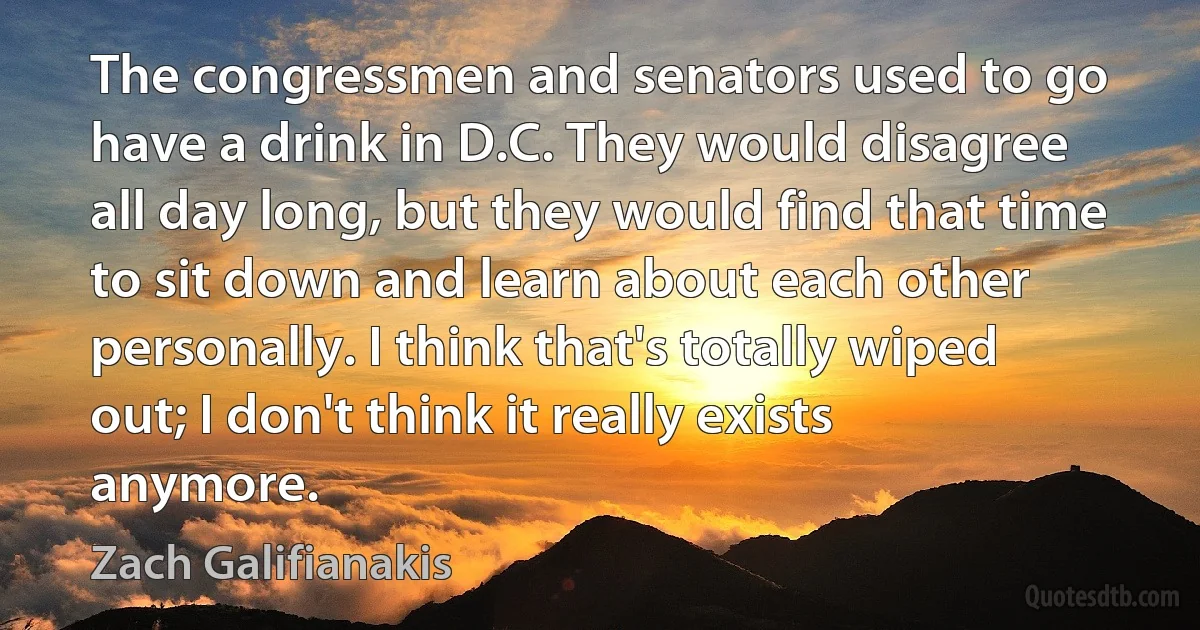 The congressmen and senators used to go have a drink in D.C. They would disagree all day long, but they would find that time to sit down and learn about each other personally. I think that's totally wiped out; I don't think it really exists anymore. (Zach Galifianakis)