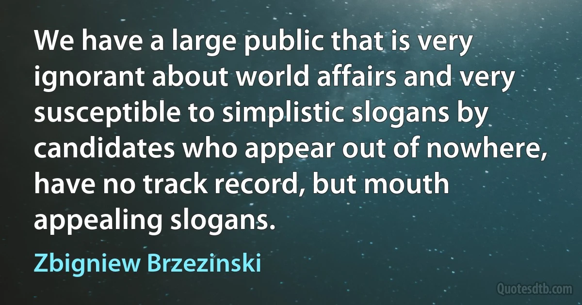 We have a large public that is very ignorant about world affairs and very susceptible to simplistic slogans by candidates who appear out of nowhere, have no track record, but mouth appealing slogans. (Zbigniew Brzezinski)