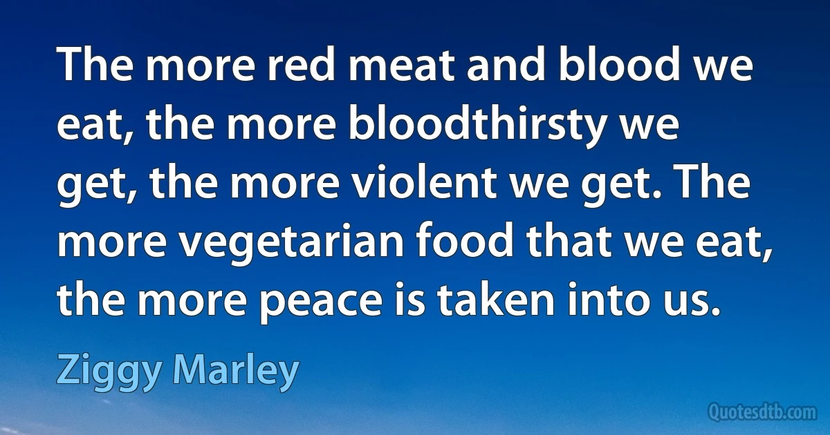 The more red meat and blood we eat, the more bloodthirsty we get, the more violent we get. The more vegetarian food that we eat, the more peace is taken into us. (Ziggy Marley)