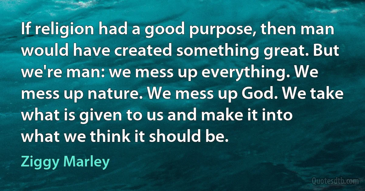 If religion had a good purpose, then man would have created something great. But we're man: we mess up everything. We mess up nature. We mess up God. We take what is given to us and make it into what we think it should be. (Ziggy Marley)