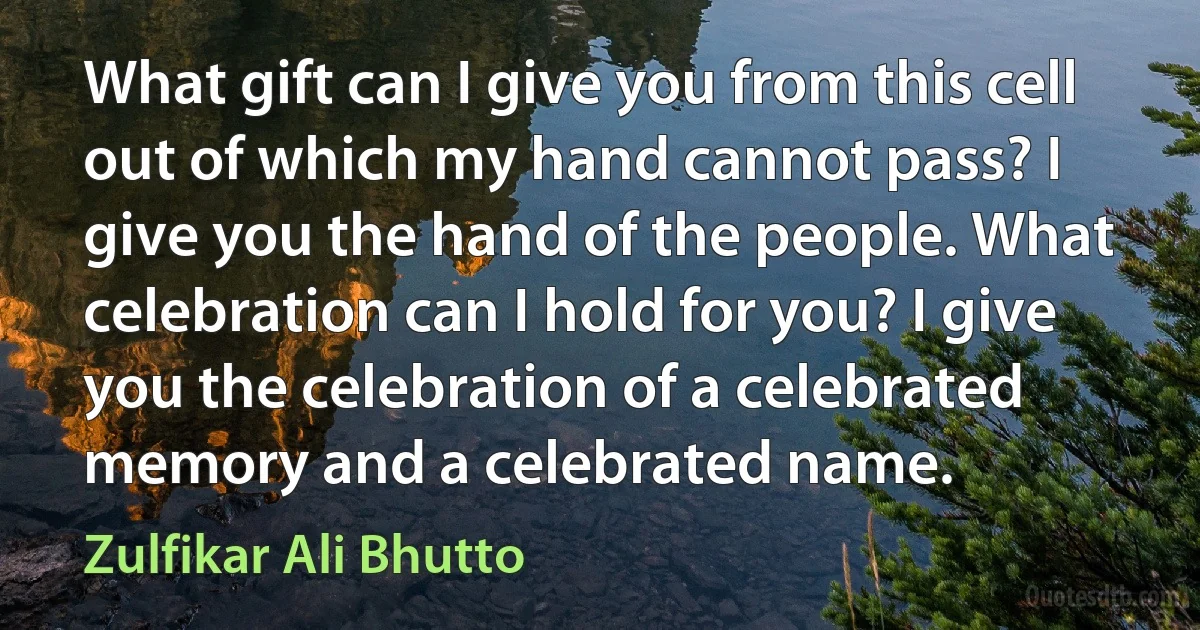 What gift can I give you from this cell out of which my hand cannot pass? I give you the hand of the people. What celebration can I hold for you? I give you the celebration of a celebrated memory and a celebrated name. (Zulfikar Ali Bhutto)