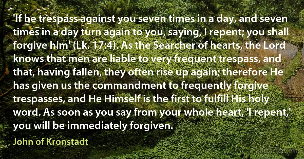 'If he trespass against you seven times in a day, and seven times in a day turn again to you, saying, I repent; you shall forgive him' (Lk. 17:4). As the Searcher of hearts, the Lord knows that men are liable to very frequent trespass, and that, having fallen, they often rise up again; therefore He has given us the commandment to frequently forgive trespasses, and He Himself is the first to fulfill His holy word. As soon as you say from your whole heart, 'I repent,' you will be immediately forgiven. (John of Kronstadt)