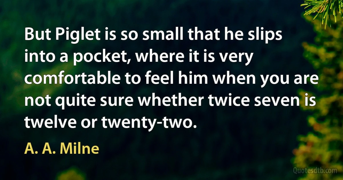 But Piglet is so small that he slips into a pocket, where it is very comfortable to feel him when you are not quite sure whether twice seven is twelve or twenty-two. (A. A. Milne)