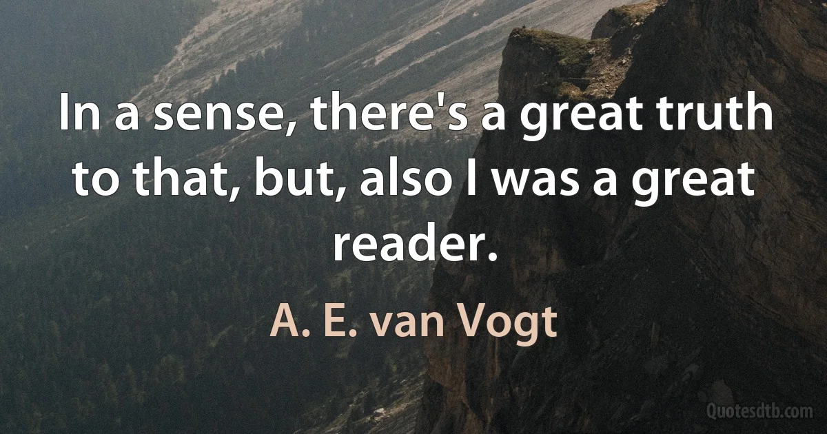 In a sense, there's a great truth to that, but, also I was a great reader. (A. E. van Vogt)