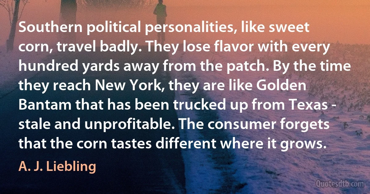 Southern political personalities, like sweet corn, travel badly. They lose flavor with every hundred yards away from the patch. By the time they reach New York, they are like Golden Bantam that has been trucked up from Texas - stale and unprofitable. The consumer forgets that the corn tastes different where it grows. (A. J. Liebling)