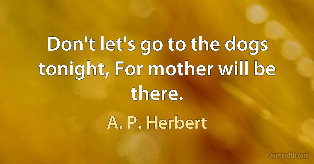 Don't let's go to the dogs tonight, For mother will be there. (A. P. Herbert)