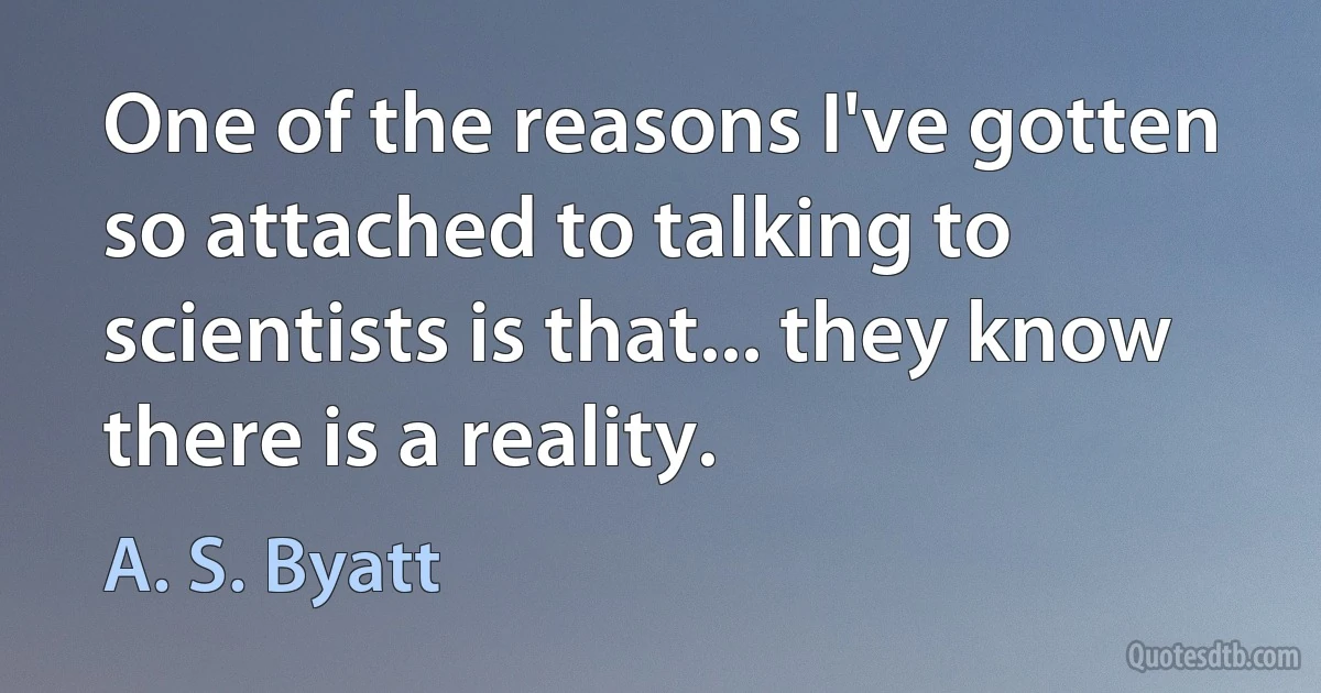 One of the reasons I've gotten so attached to talking to scientists is that... they know there is a reality. (A. S. Byatt)