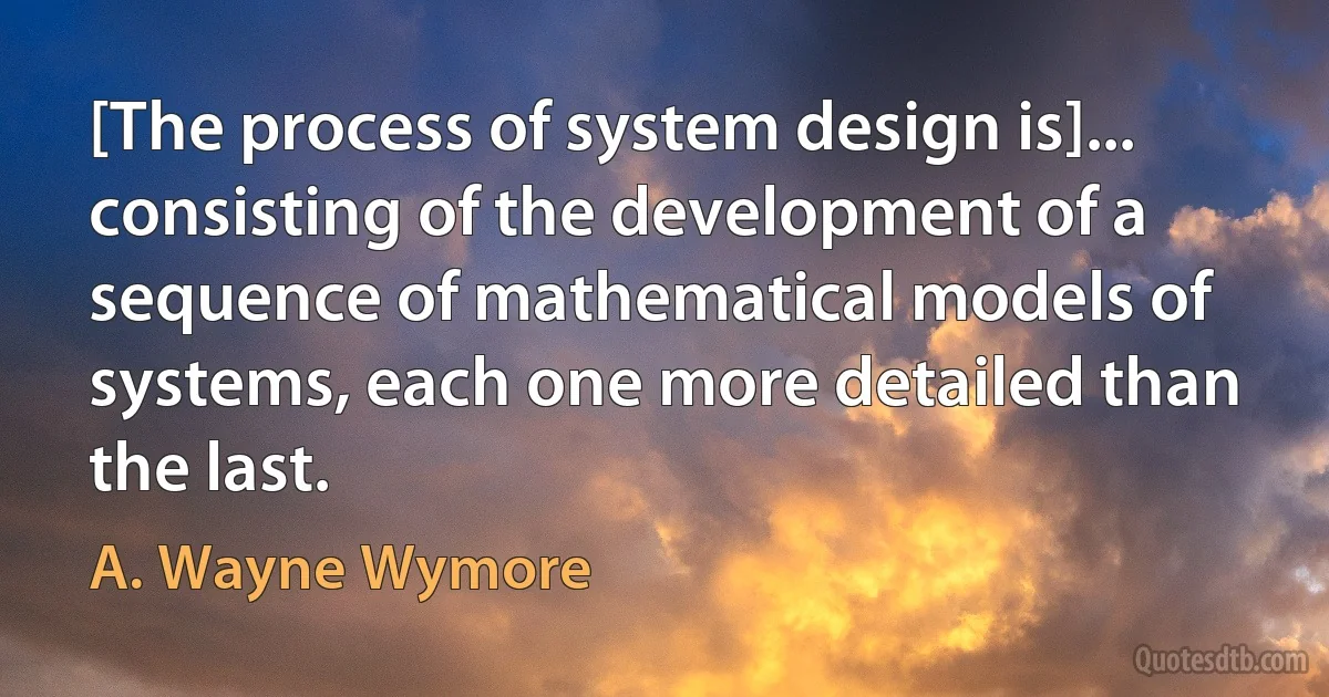 [The process of system design is]... consisting of the development of a sequence of mathematical models of systems, each one more detailed than the last. (A. Wayne Wymore)