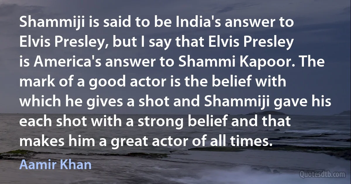 Shammiji is said to be India's answer to Elvis Presley, but I say that Elvis Presley is America's answer to Shammi Kapoor. The mark of a good actor is the belief with which he gives a shot and Shammiji gave his each shot with a strong belief and that makes him a great actor of all times. (Aamir Khan)