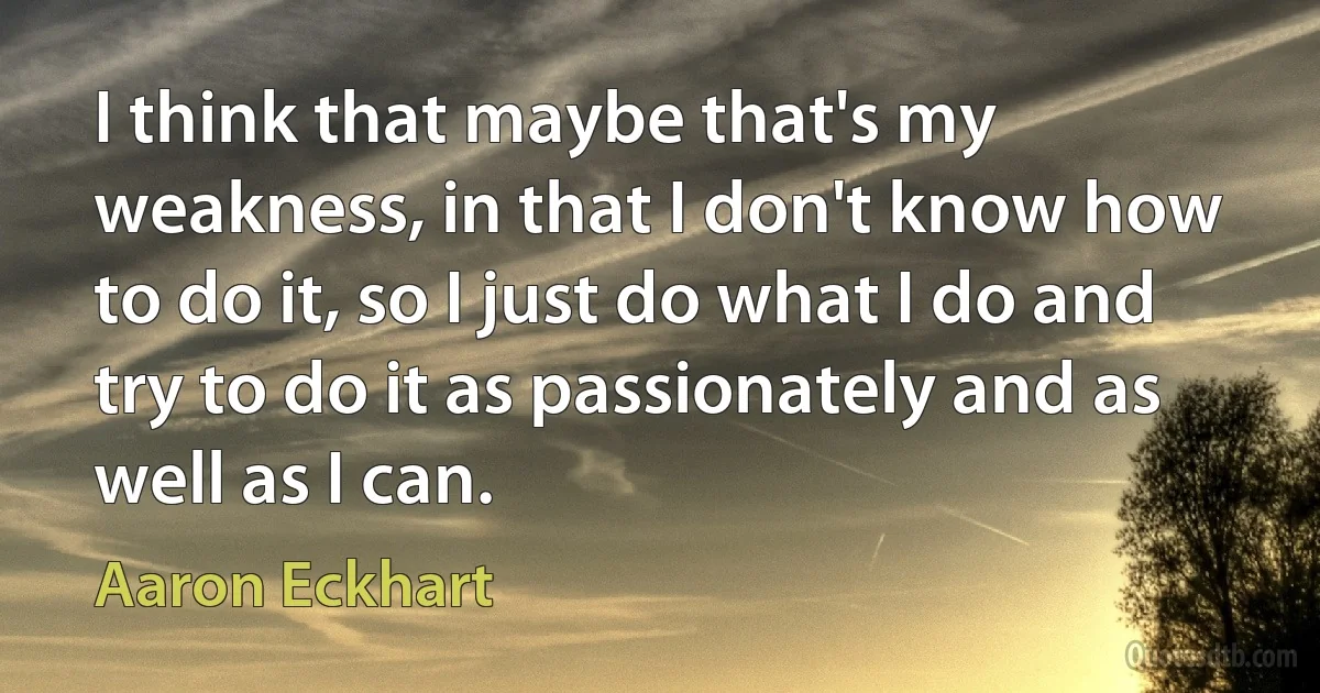 I think that maybe that's my weakness, in that I don't know how to do it, so I just do what I do and try to do it as passionately and as well as I can. (Aaron Eckhart)