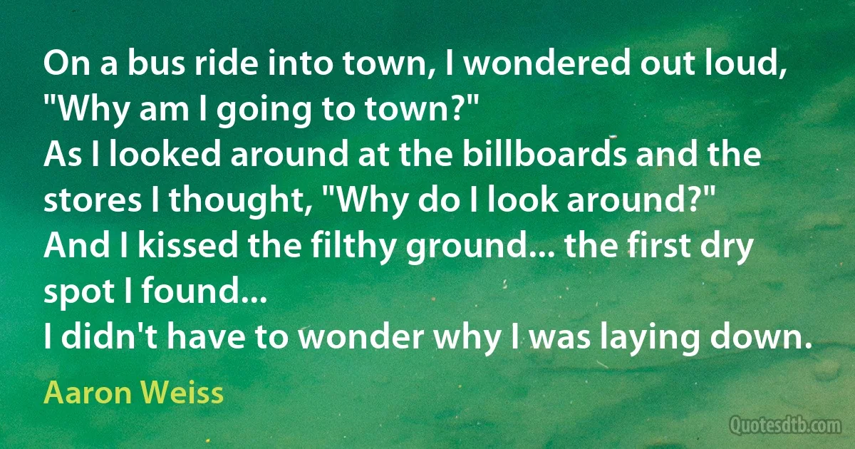 On a bus ride into town, I wondered out loud, "Why am I going to town?"
As I looked around at the billboards and the stores I thought, "Why do I look around?"
And I kissed the filthy ground... the first dry spot I found...
I didn't have to wonder why I was laying down. (Aaron Weiss)