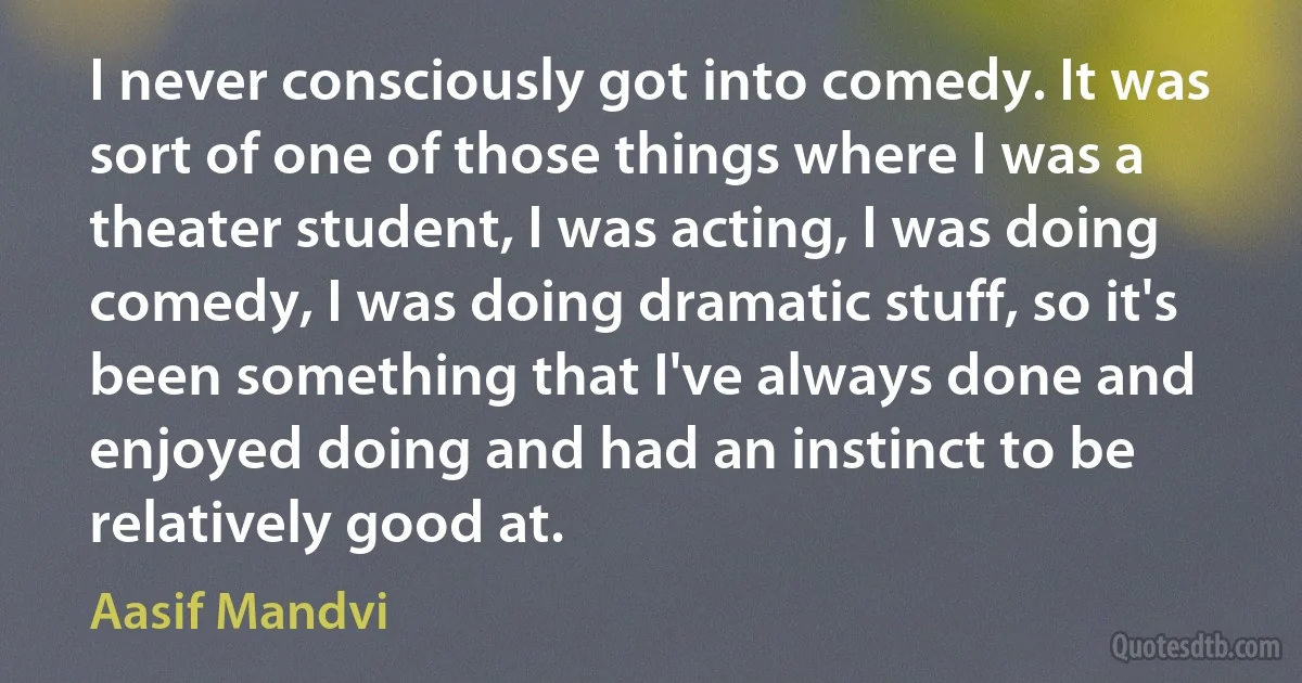 I never consciously got into comedy. It was sort of one of those things where I was a theater student, I was acting, I was doing comedy, I was doing dramatic stuff, so it's been something that I've always done and enjoyed doing and had an instinct to be relatively good at. (Aasif Mandvi)