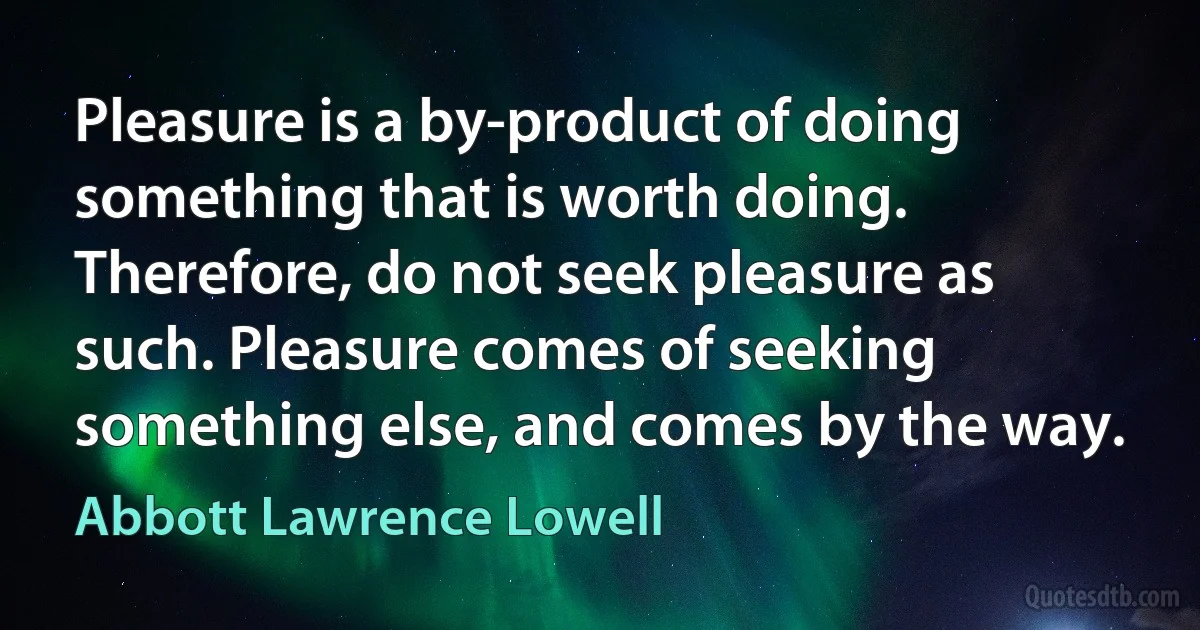 Pleasure is a by-product of doing something that is worth doing. Therefore, do not seek pleasure as such. Pleasure comes of seeking something else, and comes by the way. (Abbott Lawrence Lowell)