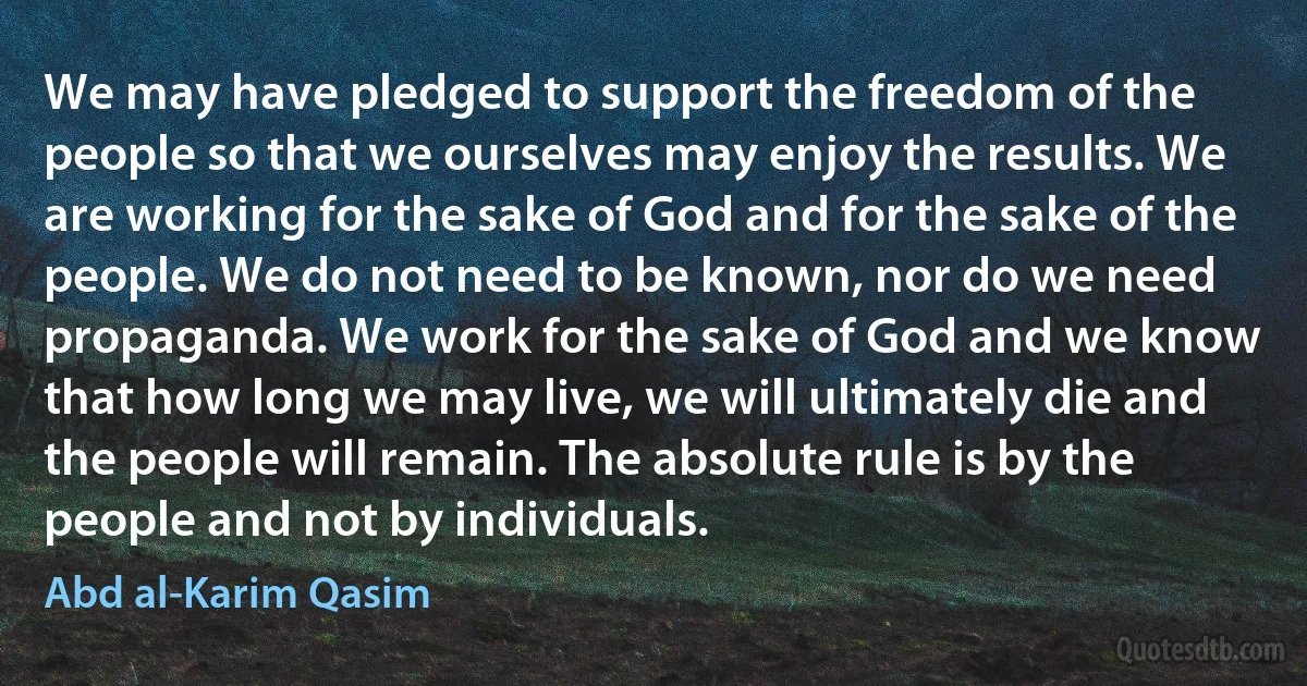 We may have pledged to support the freedom of the people so that we ourselves may enjoy the results. We are working for the sake of God and for the sake of the people. We do not need to be known, nor do we need propaganda. We work for the sake of God and we know that how long we may live, we will ultimately die and the people will remain. The absolute rule is by the people and not by individuals. (Abd al-Karim Qasim)