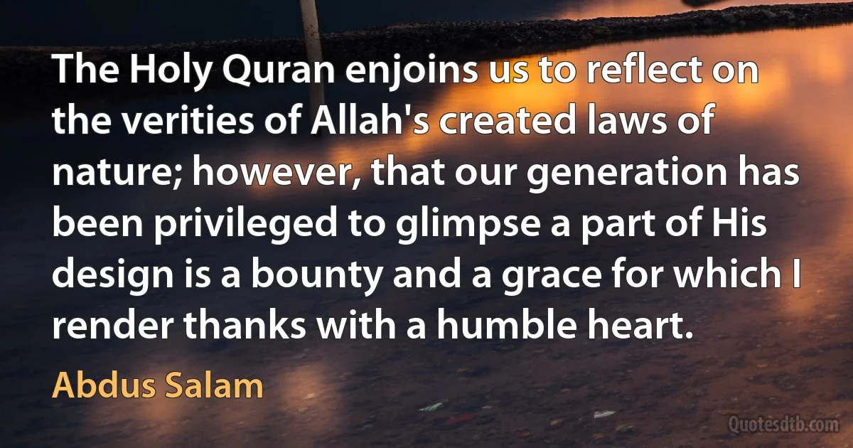 The Holy Quran enjoins us to reflect on the verities of Allah's created laws of nature; however, that our generation has been privileged to glimpse a part of His design is a bounty and a grace for which I render thanks with a humble heart. (Abdus Salam)