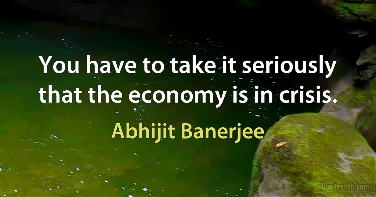 You have to take it seriously that the economy is in crisis. (Abhijit Banerjee)