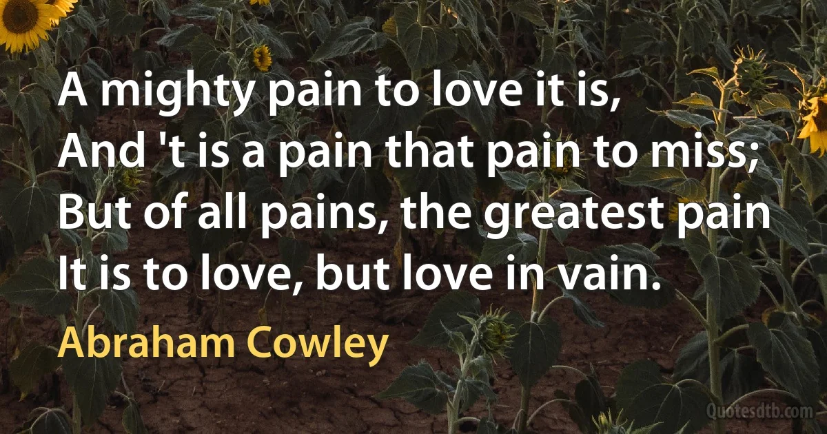 A mighty pain to love it is,
And 't is a pain that pain to miss;
But of all pains, the greatest pain
It is to love, but love in vain. (Abraham Cowley)