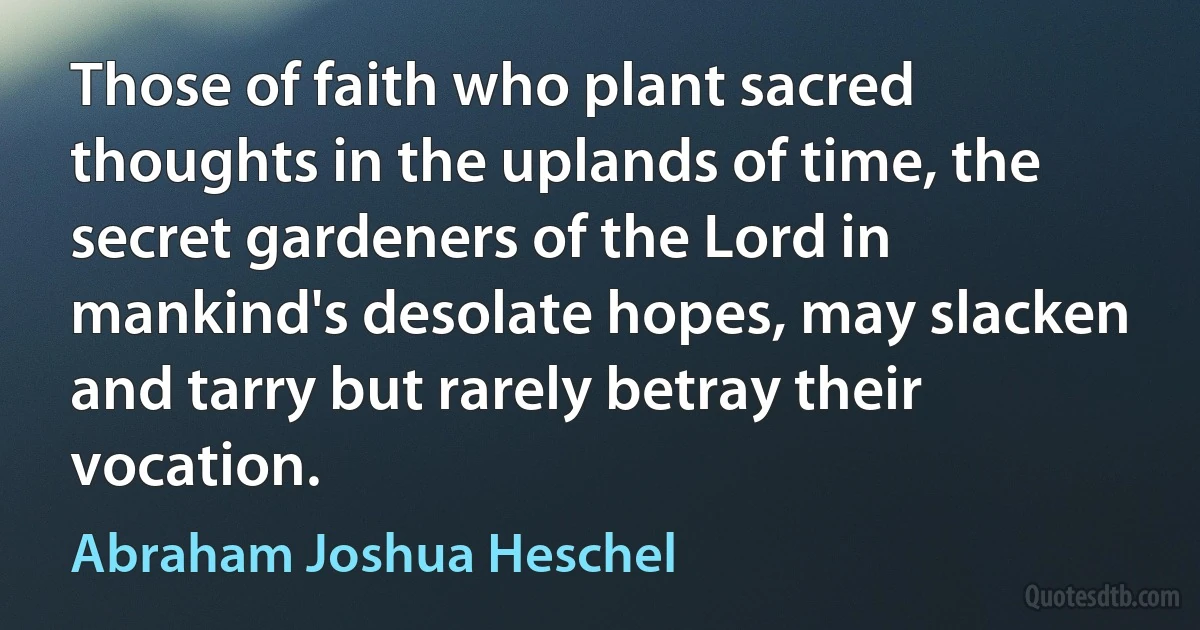 Those of faith who plant sacred thoughts in the uplands of time, the secret gardeners of the Lord in mankind's desolate hopes, may slacken and tarry but rarely betray their vocation. (Abraham Joshua Heschel)