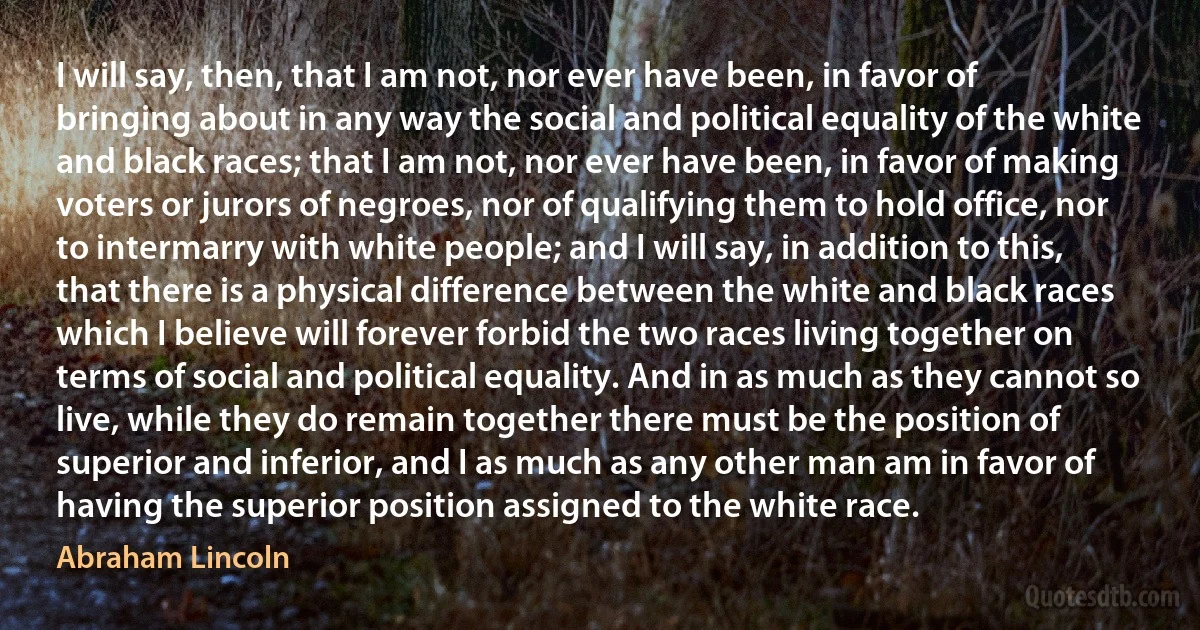 I will say, then, that I am not, nor ever have been, in favor of bringing about in any way the social and political equality of the white and black races; that I am not, nor ever have been, in favor of making voters or jurors of negroes, nor of qualifying them to hold office, nor to intermarry with white people; and I will say, in addition to this, that there is a physical difference between the white and black races which I believe will forever forbid the two races living together on terms of social and political equality. And in as much as they cannot so live, while they do remain together there must be the position of superior and inferior, and I as much as any other man am in favor of having the superior position assigned to the white race. (Abraham Lincoln)