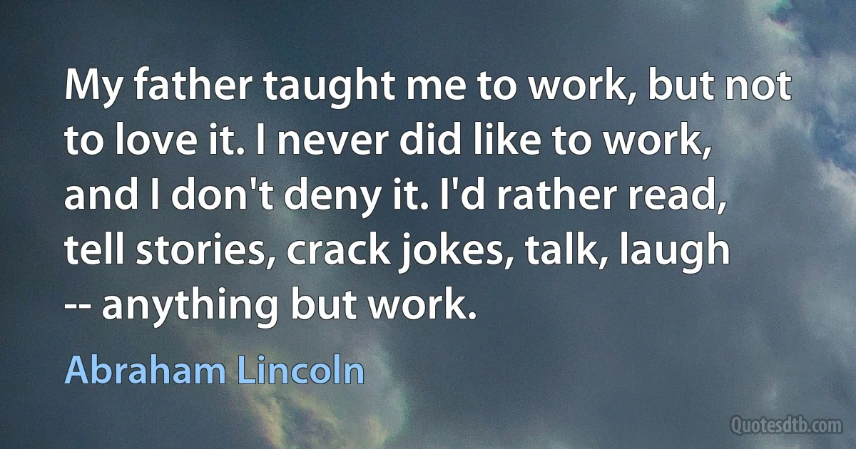 My father taught me to work, but not to love it. I never did like to work, and I don't deny it. I'd rather read, tell stories, crack jokes, talk, laugh -- anything but work. (Abraham Lincoln)