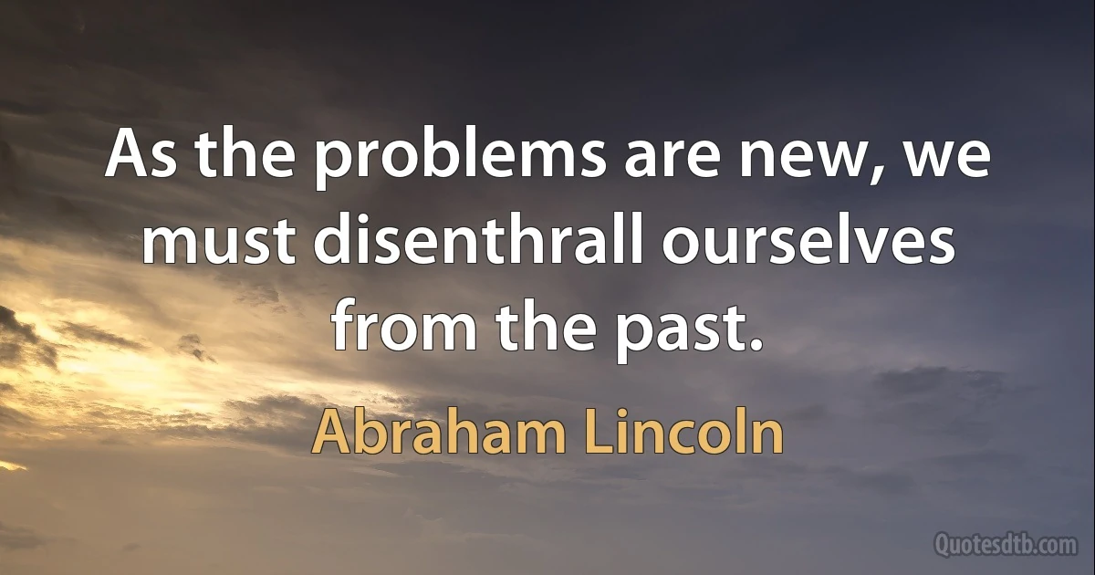 As the problems are new, we must disenthrall ourselves from the past. (Abraham Lincoln)