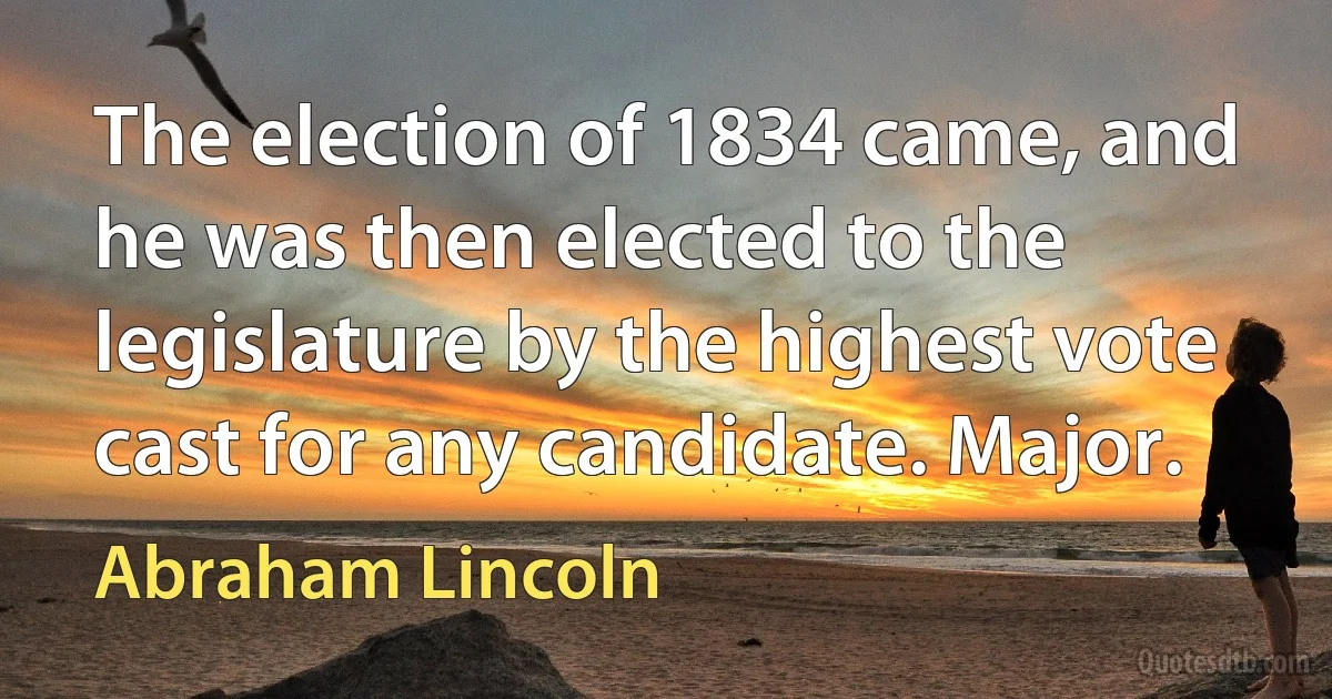 The election of 1834 came, and he was then elected to the legislature by the highest vote cast for any candidate. Major. (Abraham Lincoln)