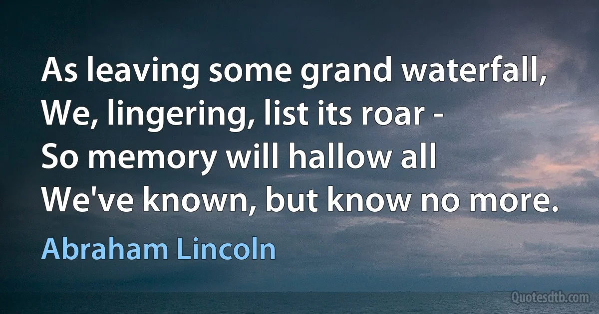 As leaving some grand waterfall,
We, lingering, list its roar -
So memory will hallow all
We've known, but know no more. (Abraham Lincoln)