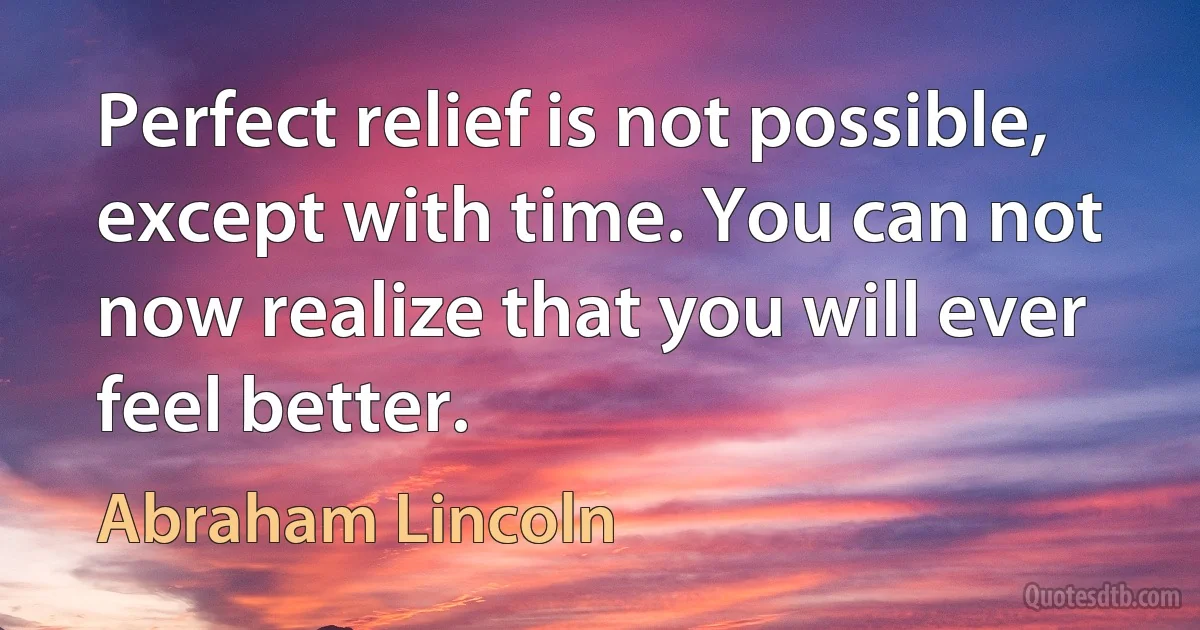 Perfect relief is not possible, except with time. You can not now realize that you will ever feel better. (Abraham Lincoln)