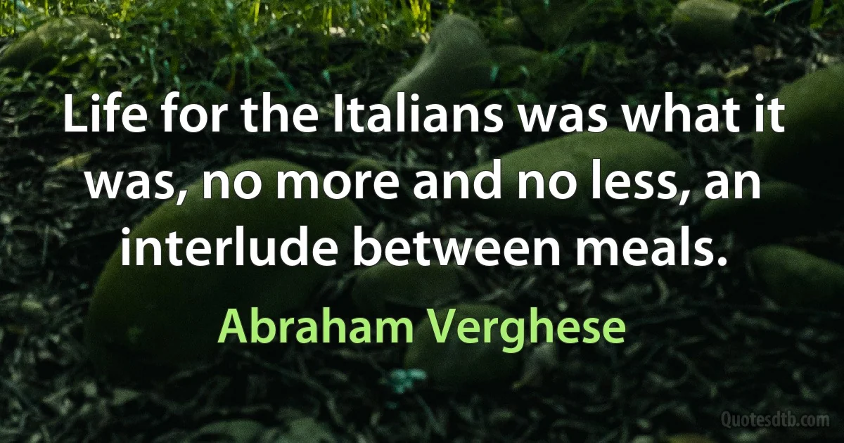 Life for the Italians was what it was, no more and no less, an interlude between meals. (Abraham Verghese)